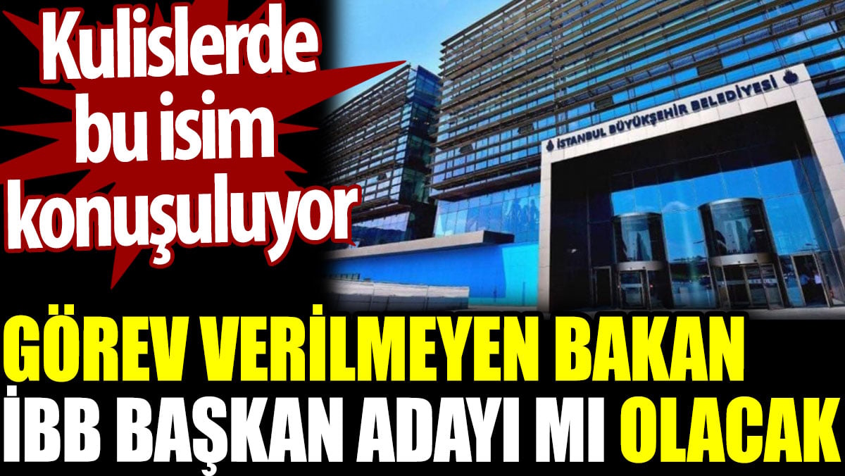 Görev verilmeyen bakan İBB Başkan adayı mı olacak. Kulislerde bu isim konuşuluyor