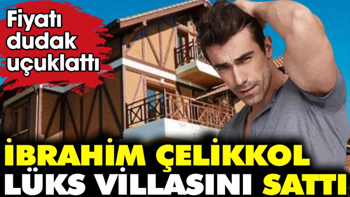 İbrahim Çelikkol lüks villasını sattı. Fiyatı dudak uçuklattı