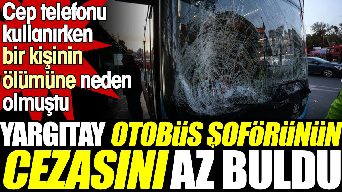 Yargıtay otobüs şoförünün cezasını az buldu. Cep telefonu kullanırken bir kişinin ölümüne neden olmuştu