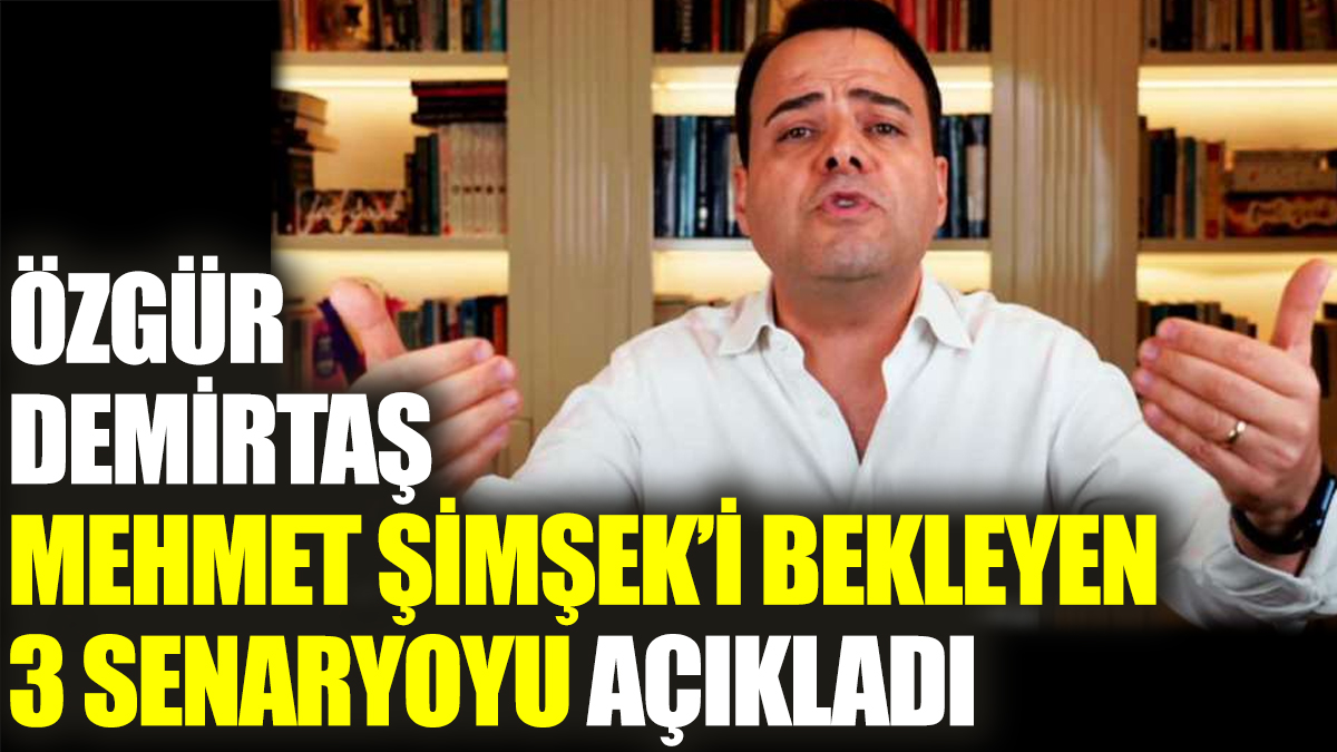 Özgür Demirtaş Mehmet Şimşek’i bekleyen 3 senaryoyu açıkladı