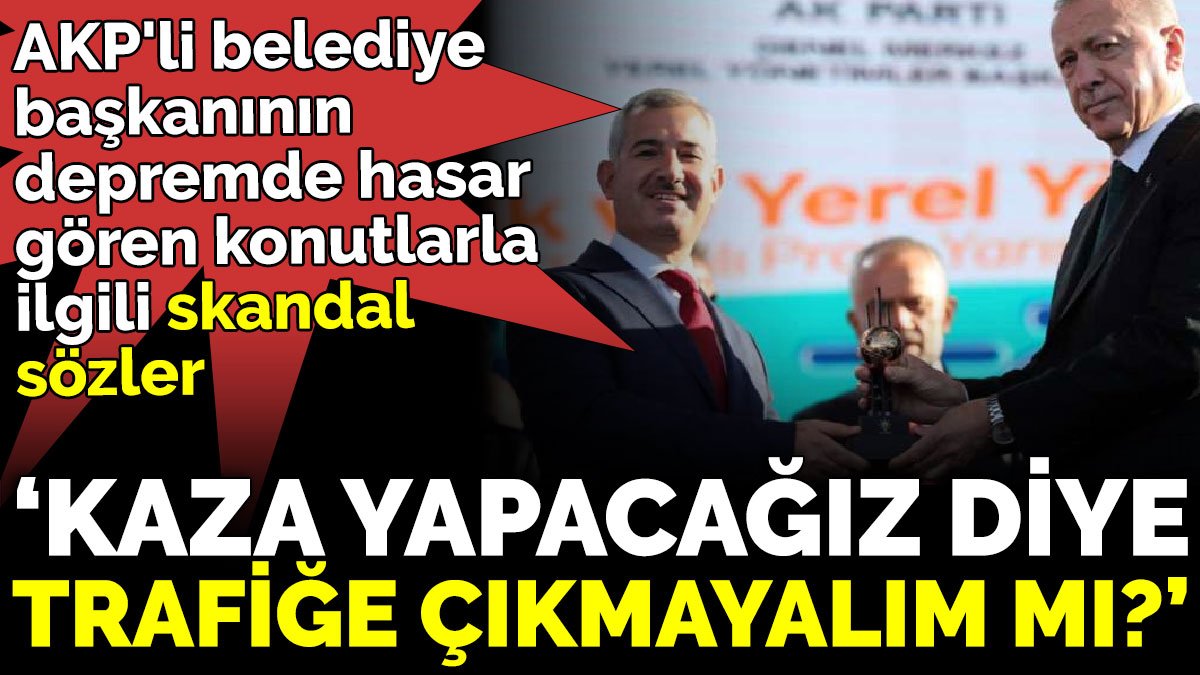 AKP'li belediye başkanının depremde hasar gören konutlarla ilgili skandal sözler ‘Kaza yapacağız diye trafiğe çıkmayalım mı?’