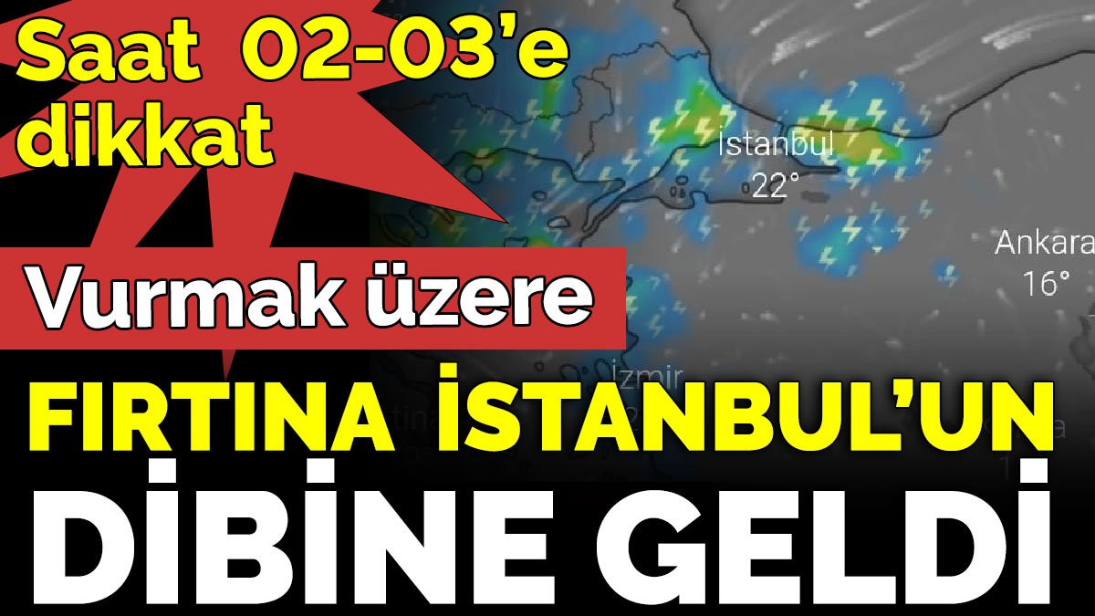 Fırtına İstanbul’un dibine geldi. Vurmak üzere. Saat 02-03’e dikkat
