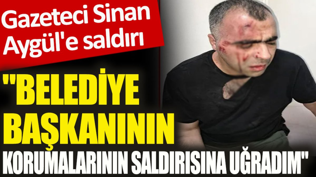 Gazeteci Sinan Aygül'e saldırı. "Belediye başkanının korumalarının saldırısına uğradım"
