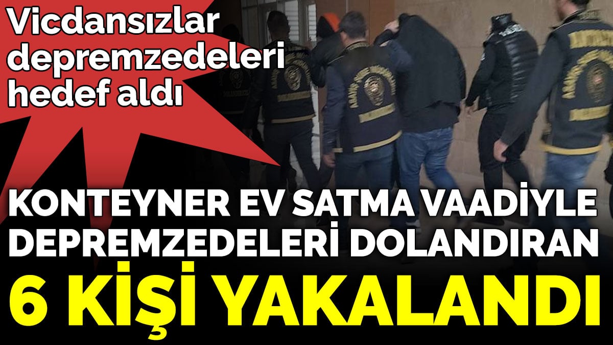 Vicdansızlar depremzedeleri hedef aldı. Konteyner ev satma vaadiyle depremzedeleri dolandıran 6 kişi yakalandı