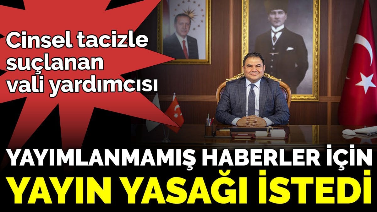 Cinsel tacizle suçlanan vali yardımcısı, yayımlanmamış haberler için yayın yasağı istedi