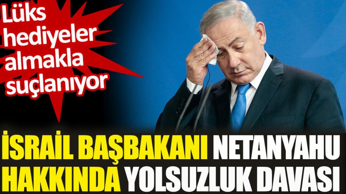 Netanyahu hakkında yolsuzluk davası. Lüks hediyeler almakla suçlanıyor