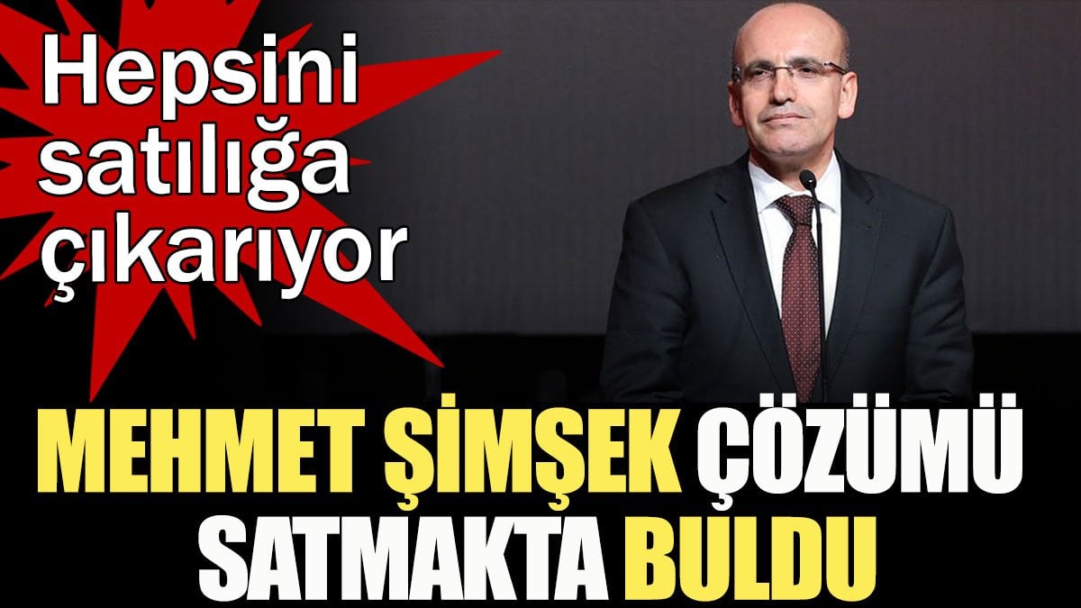 Mehmet Şimşek çözümü satmakta buldu... Hepsini satılığa çıkarıyor