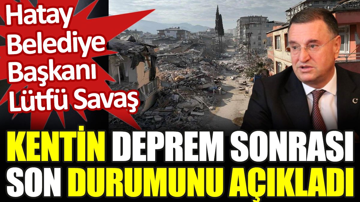 Lütfü Savaş, Hatay'ın deprem sonrası son durumunu açıkladı