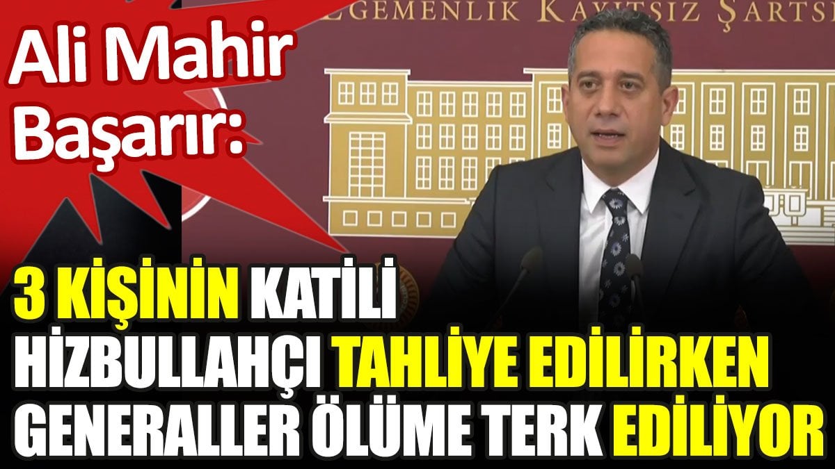 Ali Mahir Başarır: 3 kişinin katili Hizbullahçı tahliye edilirken generaller ölüme terk ediliyor