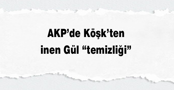 AKP’de Köşk’ten inen Gül “temizliği”