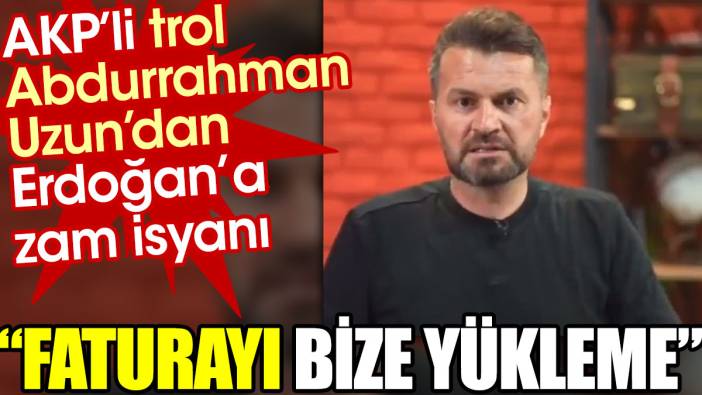 AKP'li trol Abdurrahman Uzun'dan Erdoğan'a zam isyanı: Faturayı bize yükleme