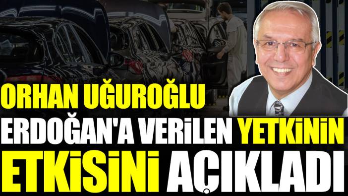 Orhan Uğuroğlu, Erdoğan'a verilen yetkinin etkisini açıkladı