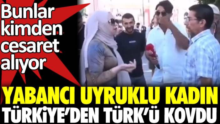 Yabancı uyruklu kadın Türkiye’den Türk’ü kovdu. Bunlar kimden cesaret alıyor