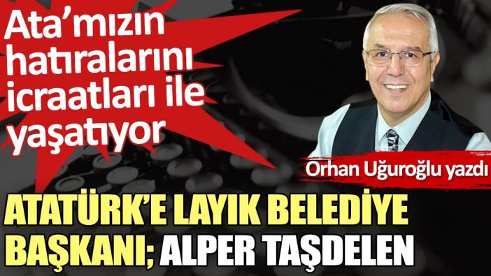 Atatürk’e layık Belediye Başkanı; Alper Taşdelen