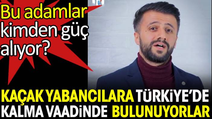 Kaçak yabancılara Türkiye’de kalma vaadinde bulunuyorlar. Kimden güç alıyor bu adamlar