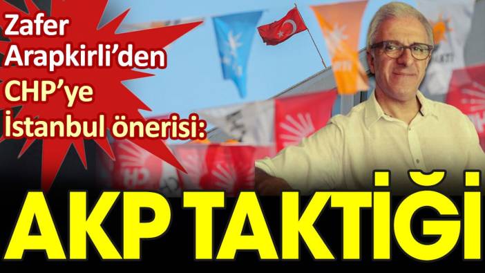 Zafer Arapkirli’den CHP’ye İstanbul önerisi: AKP taktiği