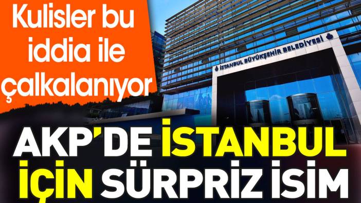AKP'de İstanbul için sürpriz isim. Kulisler bu iddia ile çalkalanıyor