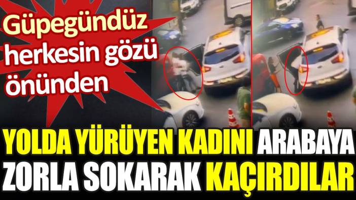 İstanbul'un göbeğinde yolda yürüyen kadını arabaya zorla bindirerek kaçırdılar