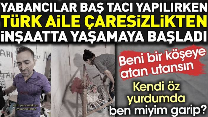 Yabancılar baş tacı yapılırken Türk aile çaresizlikten inşaatta yaşamaya başladı