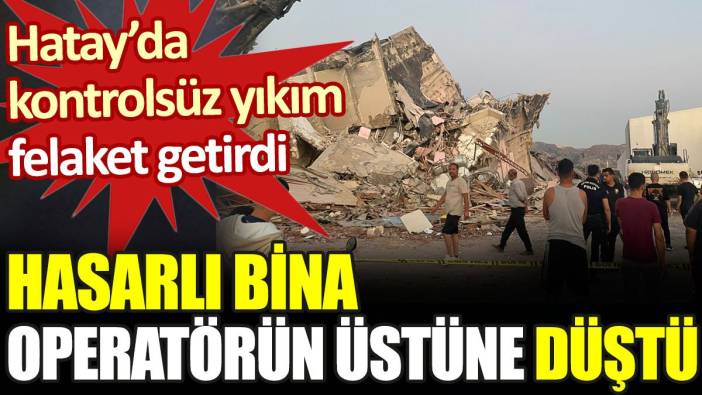 Hatay'da kontrolsüz yıkım ölüm getirdi: Hasarlı bina operatörün üstüne düştü