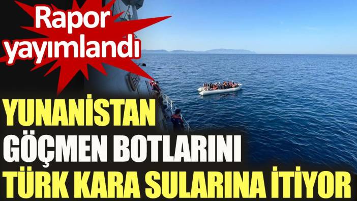 Yunanistan göçmen botlarını Türk kara sularına itiyor. Rapor yayımlandı