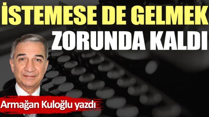 İstemese de gelmek zorunda kaldı