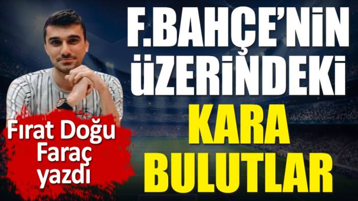 Fenerbahçe'nin üzerindeki kara bulutlar. Fırat Doğu Faraç yazdı