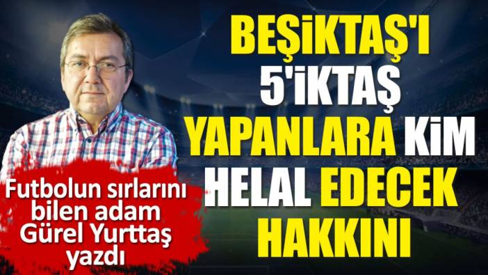 Beşiktaş'ı 5'iktaş yapanlara kim helal edecek hakkını? Gürel Yurttaş yazdı