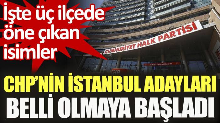 CHP’nin İstanbul adayları belli olmaya başladı. İşte 3 ilçede öne çıkan isimler