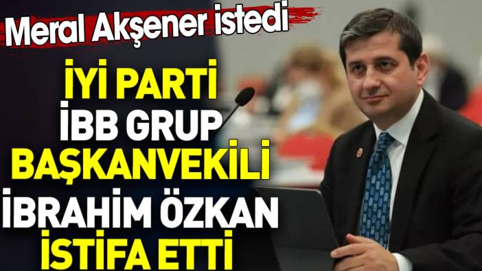 İYİ Parti İBB Grup Başkanvekili İbrahim Özkan istifa etti. Meral Akşener istedi