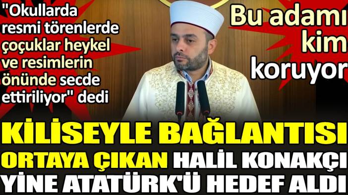 Kiliseyle bağlantısı ortaya çıkan Halil Konakçı yine Atatürk'ü hedef aldı. 'Okullarda resmi törenlerde çoçuklar heykel ve resimlerin önünde secde ettiriliyor'