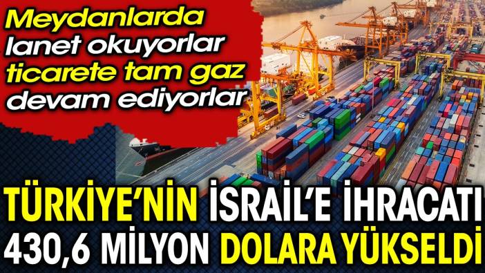 Meydanlarda lanet okuyorlar, ticarete tam gaz devam ediyorlar: Türkiye’nin İsrail’e ihracatı 430,6 milyon dolara yükseldi
