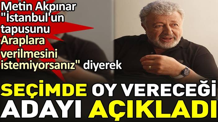 Metin Akpınar "İstanbul'un tapusunu araplara verilmesini istemiyorsanız" diyerek seçimde oy vereceği adayı açıkladı