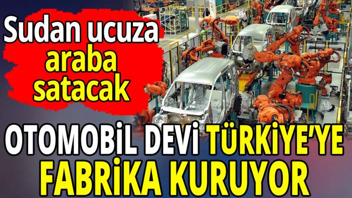 Otomobil devi Türkiye’ye fabrika kuruyor 'Sudan ucuza araba satacak