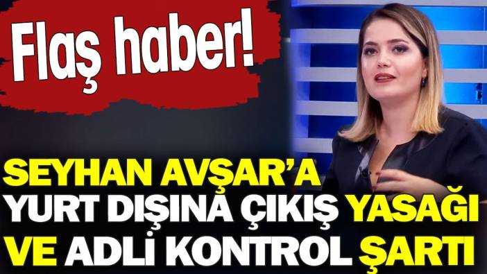 Seyhan Avşar’a yurt dışına çıkış yasağı ve adli kontrol şartı