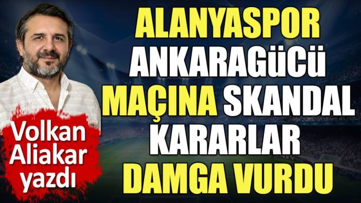 Alanya Ankaragücü maçına skandal kararlar damga vurdu. Volkan Aliakar tek tek açıkladı