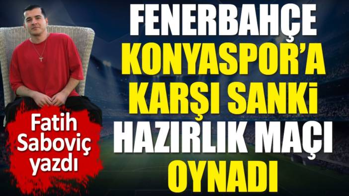 Fenerbahçe Konyaspor'a karşı sanki hazırlık maçı oynadı! Fatih Saboviç yazdı