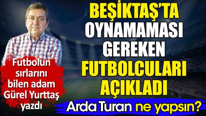 Beşiktaş'ta oynamaması gereken futbolcuları açıkladı. Arda Turan ne yapsın? Gürel Yurttaş yazdı