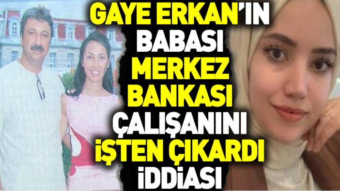 Gaye Erkan’ın babası Merkez Bankası çalışanını işten çıkardı iddiası