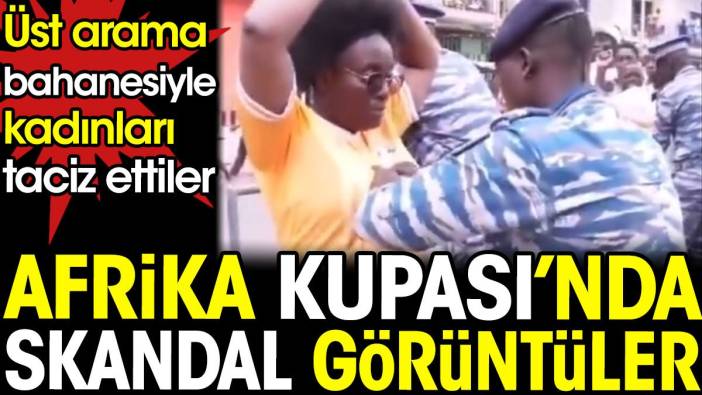 Afrika Kupası'nda skandal görüntüler. Güvenlikler üst arama bahanesiyle kadınları taciz etti