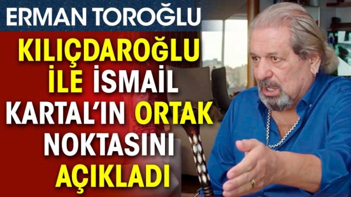 Erman Toroğlu Kılıçdaroğlu ile İsmail Kartal’ın ortak noktasını açıkladı