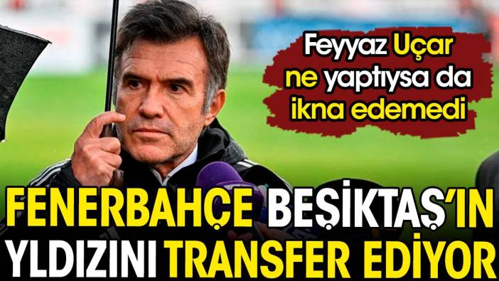 Feyyaz Uçar ne yaptıysa da ikna edemedi. Fenerbahçe Beşiktaş'ın yıldızını transfer ediyor