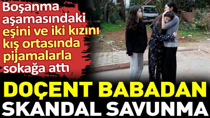 Kış ortasında eşini ve kızını pijamalarla sokağa atan doçent babadan skandal sözler