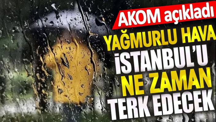 Yağmurlu hava İstanbul'u ne zaman terk edecek? AKOM açıkladı