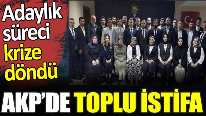 AKP’de toplu istifa. Adaylık süreci krize döndü