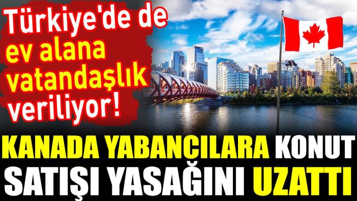 Kanada yabancılara konut satışı yasağını uzattı. Türkiye'de de ev alana vatandaşlık veriliyor!