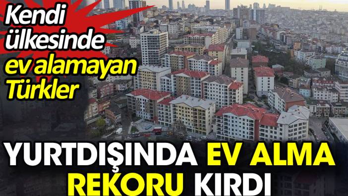 Kendi ülkesinde ev alamayan Türkler yurtdışında ev alma rekoru kırdı