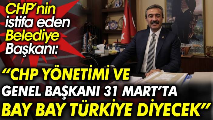 CHP’nin istifa eden Belediye Başkanı: CHP yönetimi ve genel başkanı 31 Mart’ta Bay bay Türkiye diyecek