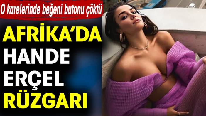 Afrika’da Hande Erçel rüzgarı. O karelerinde beğeni butonu çöktü