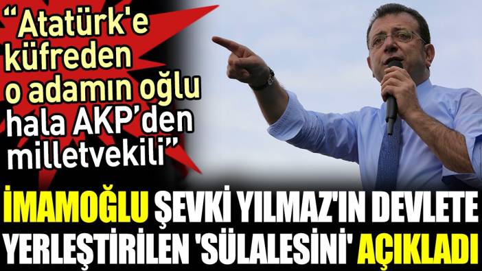 İmamoğlu Şevki Yılmaz'ın devlete yerleştirilen 'sülalesini' açıkladı. 'Atatürk'e küfreden o adamın oğlu hala AKP’den milletvekili'